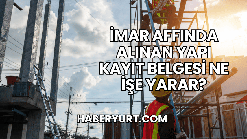 İmar Affında Alınan Yapı Kayıt Belgesi Ne İşe Yarar?